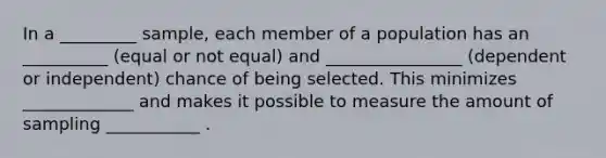 In a _________ sample, each member of a population has an __________ (equal or not equal) and ________________ (dependent or independent) chance of being selected. This minimizes _____________ and makes it possible to measure the amount of sampling ___________ .