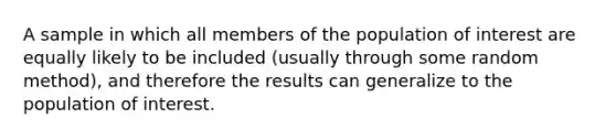 A sample in which all members of the population of interest are equally likely to be included (usually through some random method), and therefore the results can generalize to the population of interest.