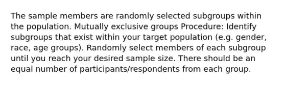 The sample members are randomly selected subgroups within the population. Mutually exclusive groups Procedure: Identify subgroups that exist within your target population (e.g. gender, race, age groups). Randomly select members of each subgroup until you reach your desired sample size. There should be an equal number of participants/respondents from each group.