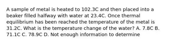 A sample of metal is heated to 102.3C and then placed into a beaker filled halfway with water at 23.4C. Once thermal equilibrium has been reached the temperature of the metal is 31.2C. What is the temperature change of the water? A. 7.8C B. 71.1C C. 78.9C D. Not enough information to determine