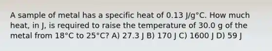 A sample of metal has a specific heat of 0.13 J/g°C. How much heat, in J, is required to raise the temperature of 30.0 g of the metal from 18°C to 25°C? A) 27.3 J B) 170 J C) 1600 J D) 59 J