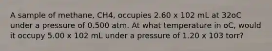 A sample of methane, CH4, occupies 2.60 x 102 mL at 32oC under a pressure of 0.500 atm. At what temperature in oC, would it occupy 5.00 x 102 mL under a pressure of 1.20 x 103 torr?