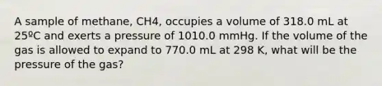 A sample of methane, CH4, occupies a volume of 318.0 mL at 25ºC and exerts a pressure of 1010.0 mmHg. If the volume of the gas is allowed to expand to 770.0 mL at 298 K, what will be the pressure of the gas?