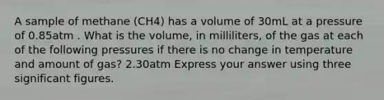 A sample of methane (CH4) has a volume of 30mL at a pressure of 0.85atm . What is the volume, in milliliters, of the gas at each of the following pressures if there is no change in temperature and amount of gas? 2.30atm Express your answer using three significant figures.