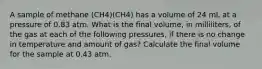 A sample of methane (CH4)(CH4) has a volume of 24 mL at a pressure of 0.83 atm. What is the final volume, in milliliters, of the gas at each of the following pressures, if there is no change in temperature and amount of gas? Calculate the final volume for the sample at 0.43 atm.