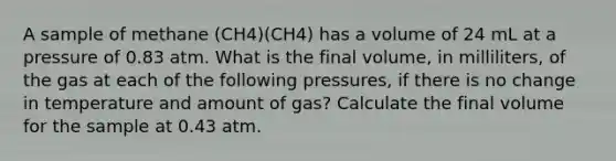 A sample of methane (CH4)(CH4) has a volume of 24 mL at a pressure of 0.83 atm. What is the final volume, in milliliters, of the gas at each of the following pressures, if there is no change in temperature and amount of gas? Calculate the final volume for the sample at 0.43 atm.