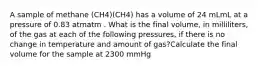 A sample of methane (CH4)(CH4) has a volume of 24 mLmL at a pressure of 0.83 atmatm . What is the final volume, in milliliters, of the gas at each of the following pressures, if there is no change in temperature and amount of gas?Calculate the final volume for the sample at 2300 mmHg