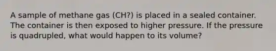 A sample of methane gas (CH?) is placed in a sealed container. The container is then exposed to higher pressure. If the pressure is quadrupled, what would happen to its volume?