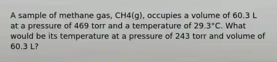 A sample of methane gas, CH4(g), occupies a volume of 60.3 L at a pressure of 469 torr and a temperature of 29.3°C. What would be its temperature at a pressure of 243 torr and volume of 60.3 L?