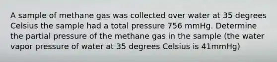 A sample of methane gas was collected over water at 35 degrees Celsius the sample had a total pressure 756 mmHg. Determine the partial pressure of the methane gas in the sample (the water vapor pressure of water at 35 degrees Celsius is 41mmHg)