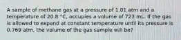 A sample of methane gas at a pressure of 1.01 atm and a temperature of 20.8 °C, occupies a volume of 723 mL. If the gas is allowed to expand at constant temperature until its pressure is 0.769 atm, the volume of the gas sample will be?