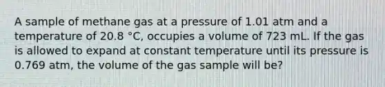 A sample of methane gas at a pressure of 1.01 atm and a temperature of 20.8 °C, occupies a volume of 723 mL. If the gas is allowed to expand at constant temperature until its pressure is 0.769 atm, the volume of the gas sample will be?