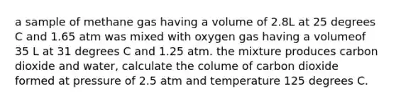 a sample of methane gas having a volume of 2.8L at 25 degrees C and 1.65 atm was mixed with oxygen gas having a volumeof 35 L at 31 degrees C and 1.25 atm. the mixture produces carbon dioxide and water, calculate the colume of carbon dioxide formed at pressure of 2.5 atm and temperature 125 degrees C.