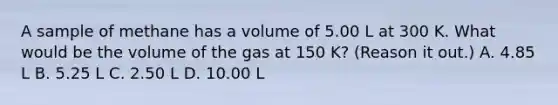 A sample of methane has a volume of 5.00 L at 300 K. What would be the volume of the gas at 150 K? (Reason it out.) A. 4.85 L B. 5.25 L C. 2.50 L D. 10.00 L