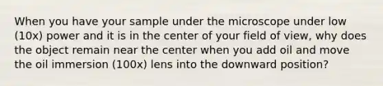 When you have your sample under the microscope under low (10x) power and it is in the center of your field of view, why does the object remain near the center when you add oil and move the oil immersion (100x) lens into the downward position?