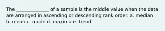 The ______________ of a sample is the middle value when the data are arranged in ascending or descending rank order. a. median b. mean c. mode d. maxima e. trend