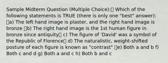 Sample Midterm Question (Multiple Choice): Which of the following statements is TRUE (there is only one "best" answer): a) The left hand image is plaster, and the right hand image is bronze b) The right hand image is the 1st human figure in bronze since antiquity c) The figure of 'David' was a symbol of the Republic of Florence d) The naturalistic, weight-shifted posture of each figure is known as "contrast" e) Both a and b f) Both c and d g) Both a and c h) Both b and c