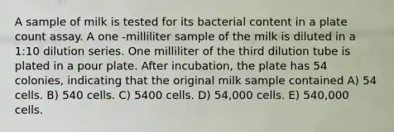 A sample of milk is tested for its bacterial content in a plate count assay. A one -milliliter sample of the milk is diluted in a 1:10 dilution series. One milliliter of the third dilution tube is plated in a pour plate. After incubation, the plate has 54 colonies, indicating that the original milk sample contained A) 54 cells. B) 540 cells. C) 5400 cells. D) 54,000 cells. E) 540,000 cells.