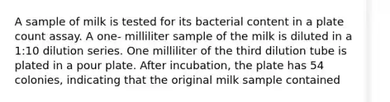 A sample of milk is tested for its bacterial content in a plate count assay. A one- milliliter sample of the milk is diluted in a 1:10 dilution series. One milliliter of the third dilution tube is plated in a pour plate. After incubation, the plate has 54 colonies, indicating that the original milk sample contained