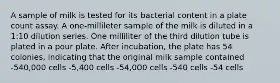 A sample of milk is tested for its bacterial content in a plate count assay. A one-millileter sample of the milk is diluted in a 1:10 dilution series. One milliliter of the third dilution tube is plated in a pour plate. After incubation, the plate has 54 colonies, indicating that the original milk sample contained -540,000 cells -5,400 cells -54,000 cells -540 cells -54 cells