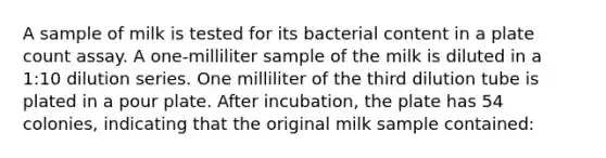 A sample of milk is tested for its bacterial content in a plate count assay. A one-milliliter sample of the milk is diluted in a 1:10 dilution series. One milliliter of the third dilution tube is plated in a pour plate. After incubation, the plate has 54 colonies, indicating that the original milk sample contained: