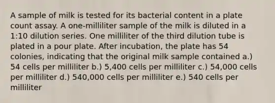 A sample of milk is tested for its bacterial content in a plate count assay. A one-milliliter sample of the milk is diluted in a 1:10 dilution series. One milliliter of the third dilution tube is plated in a pour plate. After incubation, the plate has 54 colonies, indicating that the original milk sample contained a.) 54 cells per milliliter b.) 5,400 cells per milliliter c.) 54,000 cells per milliliter d.) 540,000 cells per milliliter e.) 540 cells per milliliter