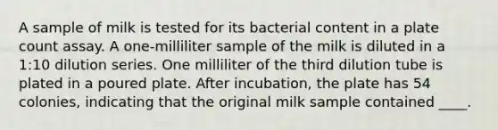 A sample of milk is tested for its bacterial content in a plate count assay. A one-milliliter sample of the milk is diluted in a 1:10 dilution series. One milliliter of the third dilution tube is plated in a poured plate. After incubation, the plate has 54 colonies, indicating that the original milk sample contained ____.