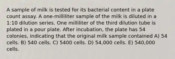 A sample of milk is tested for its bacterial content in a plate count assay. A one-milliliter sample of the milk is diluted in a 1:10 dilution series. One milliliter of the third dilution tube is plated in a pour plate. After incubation, the plate has 54 colonies, indicating that the original milk sample contained A) 54 cells. B) 540 cells. C) 5400 cells. D) 54,000 cells. E) 540,000 cells.