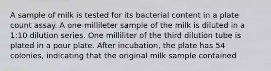 A sample of milk is tested for its bacterial content in a plate count assay. A one-millileter sample of the milk is diluted in a 1:10 dilution series. One milliliter of the third dilution tube is plated in a pour plate. After incubation, the plate has 54 colonies, indicating that the original milk sample contained