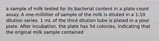 a sample of milk tested for its bacterial content in a plate count assay. A one-milliliter of sample of the milk is diluted in a 1:10 dilution series. 1 mL of the third dilution tube is plated in a pour plate. After incubation, the plate has 54 colonies, indicating that the original milk sample contained