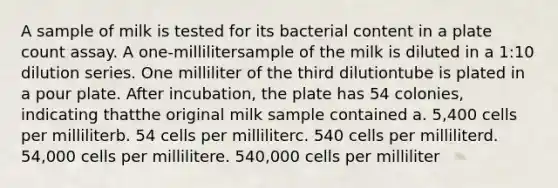 A sample of milk is tested for its bacterial content in a plate count assay. A one-millilitersample of the milk is diluted in a 1:10 dilution series. One milliliter of the third dilutiontube is plated in a pour plate. After incubation, the plate has 54 colonies, indicating thatthe original milk sample contained a. 5,400 cells per milliliterb. 54 cells per milliliterc. 540 cells per milliliterd. 54,000 cells per millilitere. 540,000 cells per milliliter