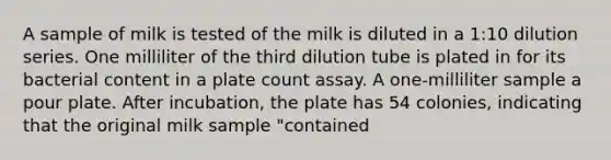 A sample of milk is tested of the milk is diluted in a 1:10 dilution series. One milliliter of the third dilution tube is plated in for its bacterial content in a plate count assay. A one-milliliter sample a pour plate. After incubation, the plate has 54 colonies, indicating that the original milk sample "contained