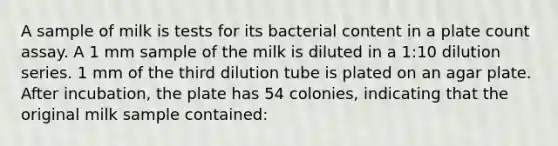 A sample of milk is tests for its bacterial content in a plate count assay. A 1 mm sample of the milk is diluted in a 1:10 dilution series. 1 mm of the third dilution tube is plated on an agar plate. After incubation, the plate has 54 colonies, indicating that the original milk sample contained: