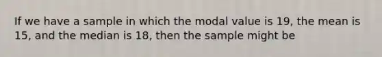 If we have a sample in which the modal value is 19, the mean is 15, and the median is 18, then the sample might be