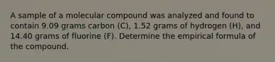 A sample of a molecular compound was analyzed and found to contain 9.09 grams carbon (C), 1.52 grams of hydrogen (H), and 14.40 grams of fluorine (F). Determine the empirical formula of the compound.