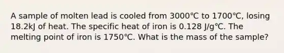 A sample of molten lead is cooled from 3000℃ to 1700℃, losing 18.2kJ of heat. The specific heat of iron is 0.128 J/g℃. The melting point of iron is 1750℃. What is the mass of the sample?