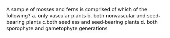 A sample of mosses and ferns is comprised of which of the following? a. only vascular plants b. both nonvascular and seed-bearing plants c.both seedless and seed-bearing plants d. both sporophyte and gametophyte generations