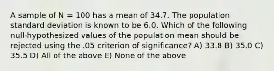 A sample of N = 100 has a mean of 34.7. The population <a href='https://www.questionai.com/knowledge/kqGUr1Cldy-standard-deviation' class='anchor-knowledge'>standard deviation</a> is known to be 6.0. Which of the following null-hypothesized values of the population mean should be rejected using the .05 criterion of significance? A) 33.8 B) 35.0 C) 35.5 D) All of the above E) None of the above