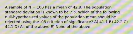 A sample of N = 100 has a mean of 42.9. The population standard deviation is known to be 7.5. Which of the following null-hypothesized values of the population mean should be rejected using the .05 criterion of significance? A) 41.1 B) 42.2 C) 44.1 D) All of the above E) None of the above