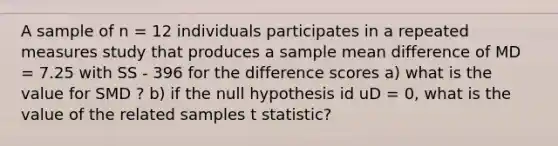 A sample of n = 12 individuals participates in a repeated measures study that produces a sample mean difference of MD = 7.25 with SS - 396 for the difference scores a) what is the value for SMD ? b) if the null hypothesis id uD = 0, what is the value of the related samples t statistic?