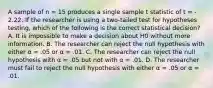 A sample of n = 15 produces a single sample t statistic of t = - 2.22. If the researcher is using a two-tailed test for hypotheses testing, which of the following is the correct statistical decision? A. It is impossible to make a decision about H0 without more information. B. The researcher can reject the null hypothesis with either α = .05 or α = .01. C. The researcher can reject the null hypothesis with α = .05 but not with α = .01. D. The researcher must fail to reject the null hypothesis with either α = .05 or α = .01.