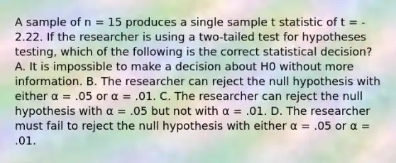 A sample of n = 15 produces a single sample t statistic of t = - 2.22. If the researcher is using a two-tailed test for hypotheses testing, which of the following is the correct statistical decision? A. It is impossible to make a decision about H0 without more information. B. The researcher can reject the null hypothesis with either α = .05 or α = .01. C. The researcher can reject the null hypothesis with α = .05 but not with α = .01. D. The researcher must fail to reject the null hypothesis with either α = .05 or α = .01.