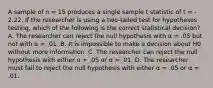 A sample of n = 15 produces a single sample t statistic of t = - 2.22. If the researcher is using a two-tailed test for hypotheses testing, which of the following is the correct statistical decision? A. The researcher can reject the null hypothesis with α = .05 but not with α = .01. B. It is impossible to make a decision about H0 without more information. C. The researcher can reject the null hypothesis with either α = .05 or α = .01. D. The researcher must fail to reject the null hypothesis with either α = .05 or α = .01.