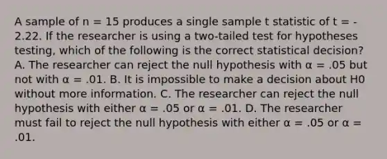 A sample of n = 15 produces a single sample t statistic of t = - 2.22. If the researcher is using a two-tailed test for hypotheses testing, which of the following is the correct statistical decision? A. The researcher can reject the null hypothesis with α = .05 but not with α = .01. B. It is impossible to make a decision about H0 without more information. C. The researcher can reject the null hypothesis with either α = .05 or α = .01. D. The researcher must fail to reject the null hypothesis with either α = .05 or α = .01.