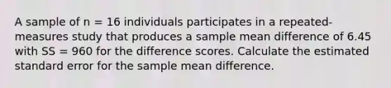 A sample of n = 16 individuals participates in a repeated-measures study that produces a sample mean difference of 6.45 with SS = 960 for the difference scores. Calculate the estimated standard error for the sample mean difference.