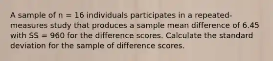 A sample of n = 16 individuals participates in a repeated-measures study that produces a sample mean difference of 6.45 with SS = 960 for the difference scores. Calculate the standard deviation for the sample of difference scores.