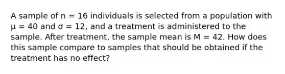 A sample of n = 16 individuals is selected from a population with μ = 40 and σ = 12, and a treatment is administered to the sample. After treatment, the sample mean is M = 42. How does this sample compare to samples that should be obtained if the treatment has no effect?