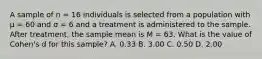 A sample of n = 16 individuals is selected from a population with μ = 60 and σ = 6 and a treatment is administered to the sample. After treatment, the sample mean is M = 63. What is the value of Cohen's d for this sample?​ A. ​0.33 B. ​3.00 C. ​0.50 D. ​2.00