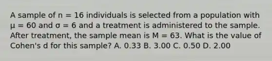 A sample of n = 16 individuals is selected from a population with μ = 60 and σ = 6 and a treatment is administered to the sample. After treatment, the sample mean is M = 63. What is the value of Cohen's d for this sample?​ A. ​0.33 B. ​3.00 C. ​0.50 D. ​2.00