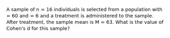 A sample of n = 16 individuals is selected from a population with = 60 and = 6 and a treatment is administered to the sample. After treatment, the sample mean is M = 63. What is the value of Cohen's d for this sample?